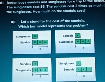 Jordan buys sandals and sunglasses for a trip to the beach. 
The sunglasses cost $6. The sandals cost 3 times as much c 
the sunglasses. How much do the sandals cost? 
Let c stand for the cost of the sandals. 
Which bar model represents the problem? 
Sandals 6 
Sunglasses 6 6 6 
c 
Sandals C 
Sunglasses C c c 
6