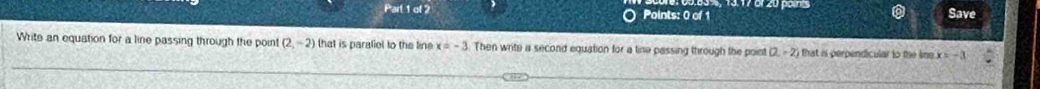 of Points: 0 of 1 Save 
Write an equation for a line passing through the poin (2,-2) that is paraliel to the line x=-3 Then write a second equation for a tine passing through the point (2,-2) i that is perpendicular to the kine . x=-3