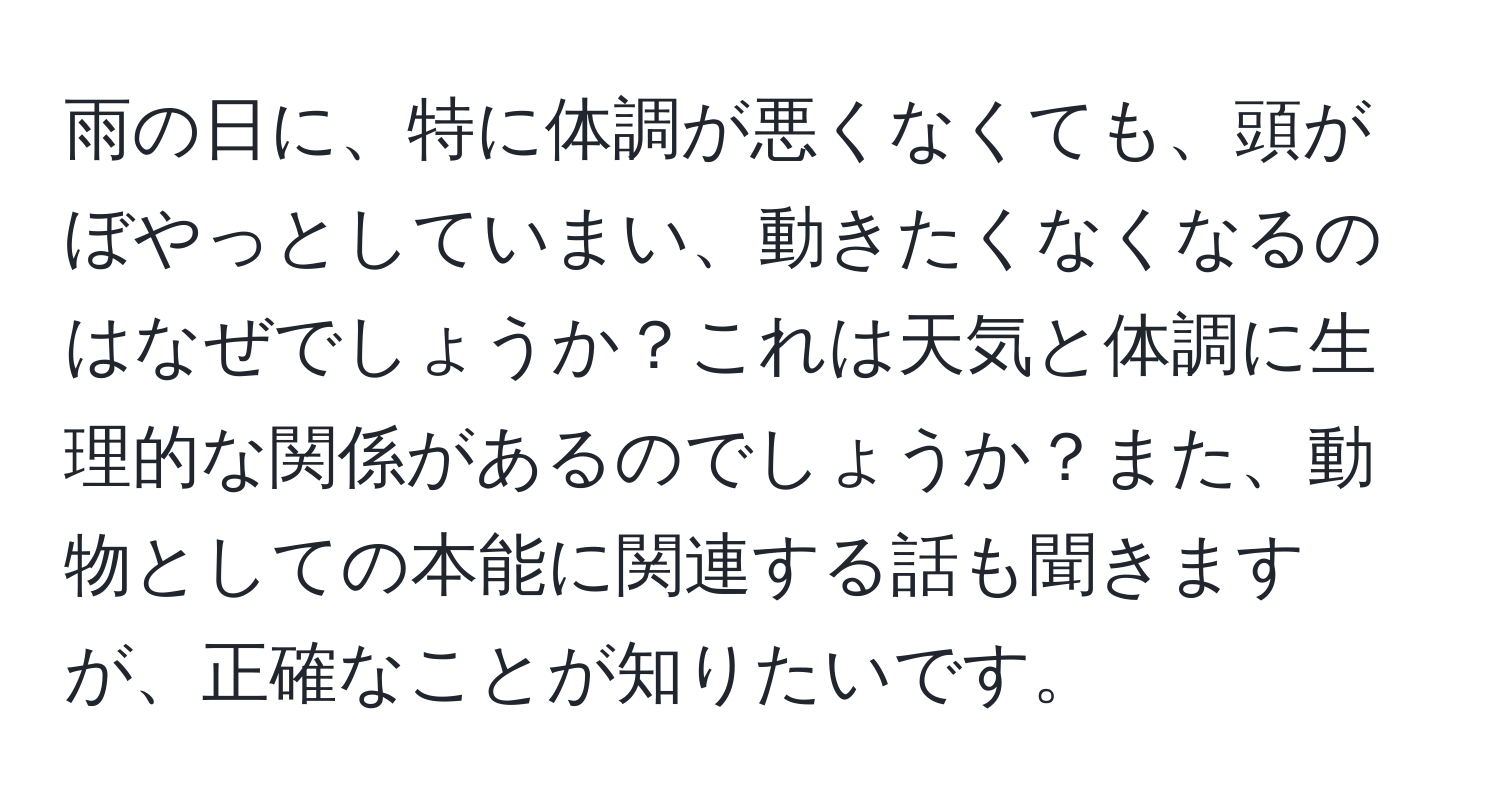 雨の日に、特に体調が悪くなくても、頭がぼやっとしていまい、動きたくなくなるのはなぜでしょうか？これは天気と体調に生理的な関係があるのでしょうか？また、動物としての本能に関連する話も聞きますが、正確なことが知りたいです。