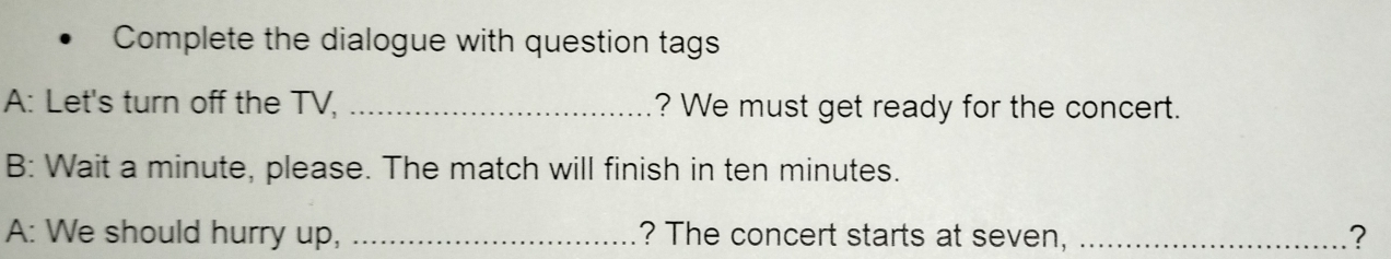 Complete the dialogue with question tags 
A: Let's turn off the TV, _? We must get ready for the concert. 
B: Wait a minute, please. The match will finish in ten minutes. 
A: We should hurry up, _? The concert starts at seven, _?