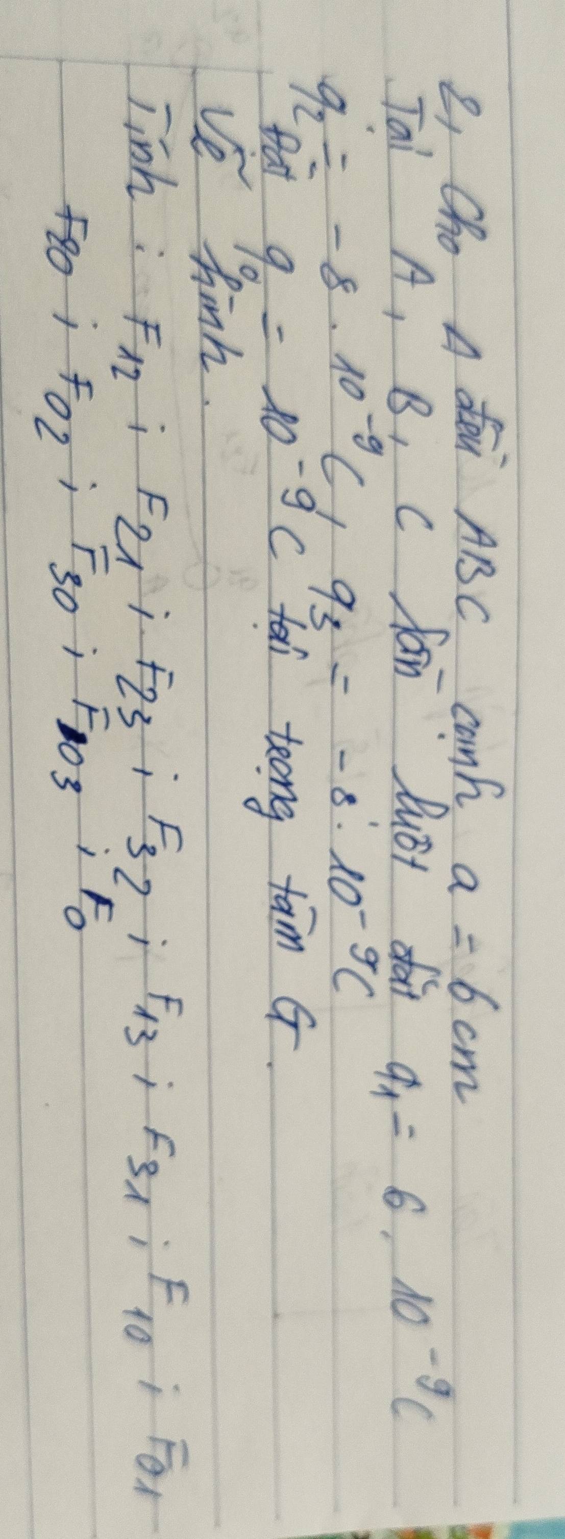 e, Cho A dei ABC canh a=6cm
Tai A, B, C fan lust fo
q_1=6· 10^(-9)c
q_2=-8· 10^(-9)C_dq_3=-8^110^(-9)C
tat 9_0=10^(-9)c tai teong tam G. 
ve hinh. 
jinh : F_12; F_21; F_23; F_32; F_13; F_31; F_10; F_01
F80j Fo_2; F_30; F_103;