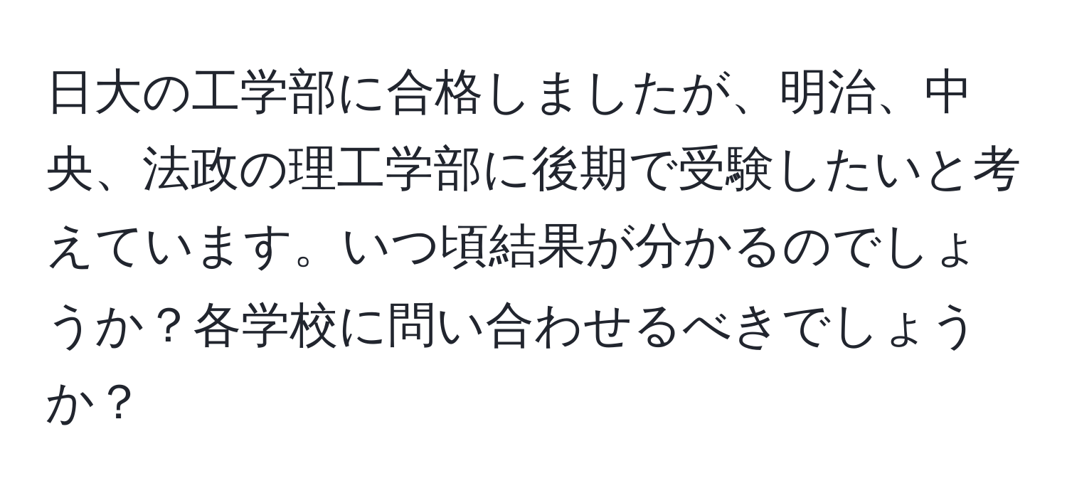 日大の工学部に合格しましたが、明治、中央、法政の理工学部に後期で受験したいと考えています。いつ頃結果が分かるのでしょうか？各学校に問い合わせるべきでしょうか？