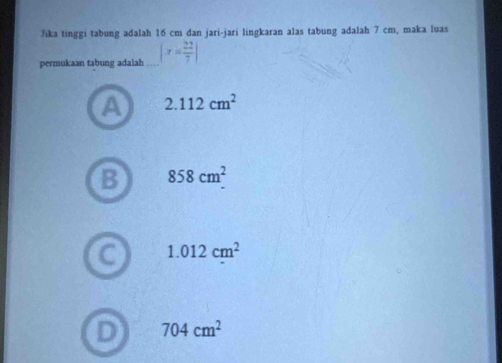 Jika tinggi tabung adalah 16 cm dan jari-jari lingkaran alas tabung adalah 7 cm, maka luas
permukaan tabung adalah (π = 22/7 )
2.112cm^2
B 858cm^2
1.012cm^2
704cm^2