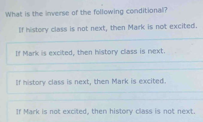 What is the inverse of the following conditional?
If history class is not next, then Mark is not excited.
If Mark is excited, then history class is next.
If history class is next, then Mark is excited.
If Mark is not excited, then history class is not next.