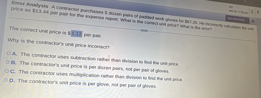 DUL
Nov 25 -11:59 pm i
Error Analysis A contractor purchases 5 dozen pairs of padded work gloves for $67.20. He incorrectly calculates the unit
price as $13.44 per pair for the expense report. What is the correct unit price? What is the error?
Question Help
The correct unit price is $ 1.12 per pair.
Why is the contractor's unit price incorrect?
A. The contractor uses subtraction rather than division to find the unit price.
B. The contractor's unit price is per dozen pairs, not per pair of gloves.
C. The contractor uses multiplication rather than division to find the unit price.
D. The contractor's unit price is per glove, not per pair of gloves.