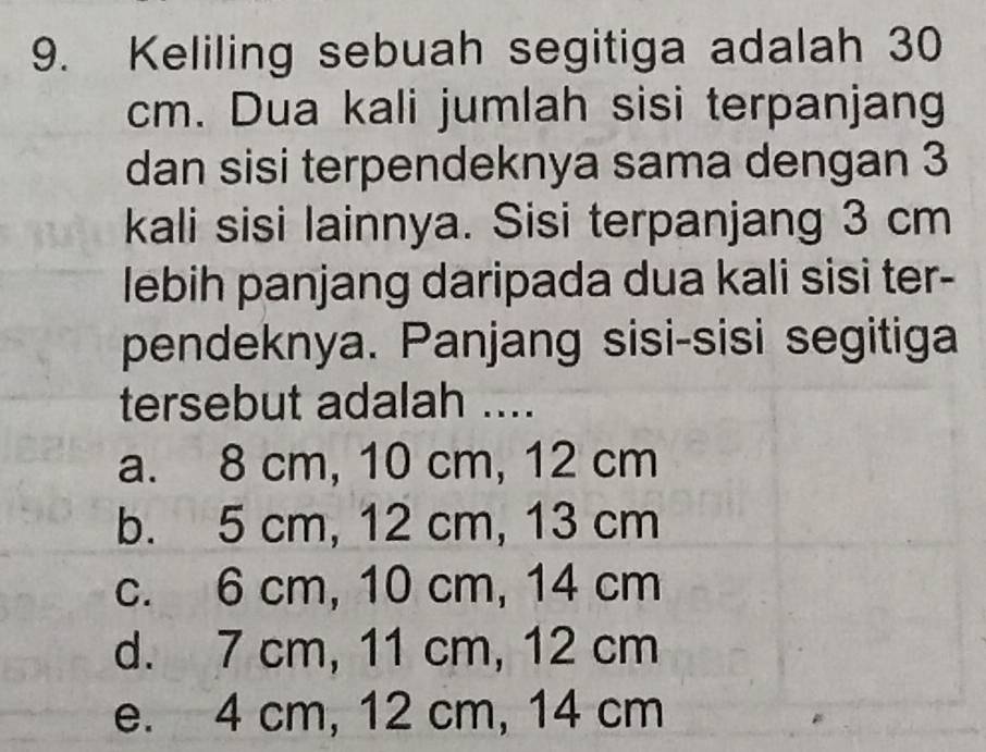 Keliling sebuah segitiga adalah 30
cm. Dua kali jumlah sisi terpanjang
dan sisi terpendeknya sama dengan 3
kali sisi lainnya. Sisi terpanjang 3 cm
lebih panjang daripada dua kali sisi ter-
pendeknya. Panjang sisi-sisi segitiga
tersebut adalah ....
a. 8 cm, 10 cm, 12 cm
b. 5 cm, 12 cm, 13 cm
c. 6 cm, 10 cm, 14 cm
d. 7 cm, 11 cm, 12 cm
e. 4 cm, 12 cm, 14 cm