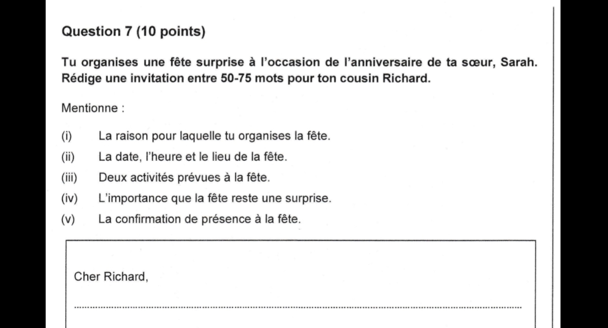 Tu organises une fête surprise à l'occasion de l'anniversaire de ta sœur, Sarah. 
Rédige une invitation entre 50-75 mots pour ton cousin Richard. 
Mentionne : 
(i) La raison pour laquelle tu organises la fête. 
(ii) La date, l'heure et le lieu de la fête. 
(iii) Deux activités prévues à la fête. 
(iv) L'importance que la fête reste une surprise. 
(v) La confirmation de présence à la fête. 
Cher Richard, 
_