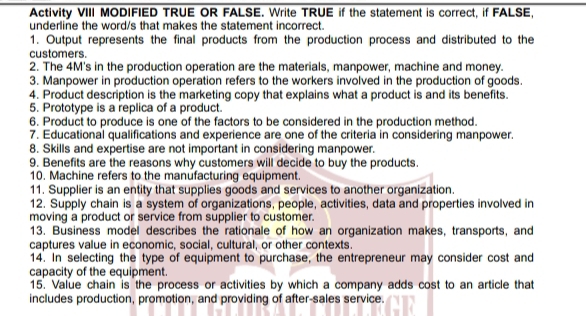 Activity VIII MODIFIED TRUE OR FALSE. Write TRUE if the statement is correct, if FALSE, 
underline the word/s that makes the statement incorrect. 
1. Output represents the final products from the production process and distributed to the 
customers. 
2. The 4M's in the production operation are the materials, manpower, machine and money. 
3. Manpower in production operation refers to the workers involved in the production of goods 
4. Product description is the marketing copy that explains what a product is and its benefits. 
5. Prototype is a replica of a product. 
6. Product to produce is one of the factors to be considered in the production method. 
7. Educational qualifications and experience are one of the criteria in considering manpower. 
8. Skills and expertise are not important in considering manpower. 
9. Benefits are the reasons why customers will decide to buy the products. 
10. Machine refers to the manufacturing equipment. 
11. Supplier is an entity that supplies goods and services to another organization. 
12. Supply chain is a system of organizations, people, activities, data and properties involved in 
moving a product or service from supplier to customer. 
13. Business model describes the rationale of how an organization makes, transports, and 
captures value in economic, social, cultural, or other contexts. 
14. In selecting the type of equipment to purchase, the entrepreneur may consider cost and 
capacity of the equipment. 
15. Value chain is the process or activities by which a company adds cost to an article that 
includes production, promotion, and providing of after-sales service.