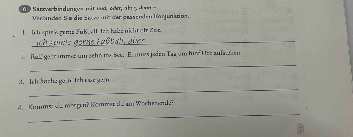 Satzverbindungen mit und, oder, aber, denn - 
Verbinden Sie die Sätze mit der passenden Konjunktion. 
1. Ich spiele gerne Fußball. Ich habe nicht oft Zeit. 
_ 
2. Ralf geht immer um zehn ins Bett. Er muss jeden Tag um fünf Uhr aufstehen. 
_ 
3. Ich koche gern. Ich esse gern. 
_ 
_ 
4. Kommst du morgen? Kommst du am Wochenende? 
5