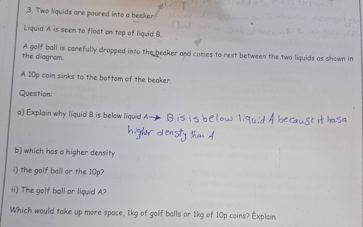 .3. Two liquids are poured into a beaker. 
Liquid A is seen to float on top of liquid B. 
A golf ball is carefully dropped into the beaker and comes to rest between the two liquids as shown in 
the diagram. 
A 10p coin sinks to the bottom of the beaker. 
Question: 
a) Explain why liquid B is below liquid A— B 
b) which has a higher density 
i) the golf ball or the 10p? 
ii) The golf ball or liquid A? 
Which would take up more space, 1kg of golf balls or 1kg of 10p coins? Explain