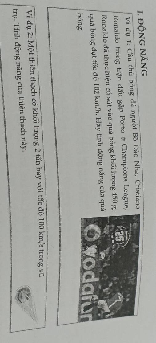ĐỘNG NĂNG 
Ví dụ 1: Cầu thủ bóng đá người Bồ Đào Nha, Cristiano 
Ronaldo trong trận đấu gặp Porto ớ Champions League 
Ronaldo đã thực hiện cú sút vào quả bóng khối lượng 450 g
quả bóng đạt tốc độ 102 km/h. Hãy tính động năng của qu 
bóng. 
Ví dụ 2: Một thiên thạch có khối lượng 2 tấn bay với tốc độ 100 km/s trong vũ 
trụ. Tính động năng của thiên thạch này.