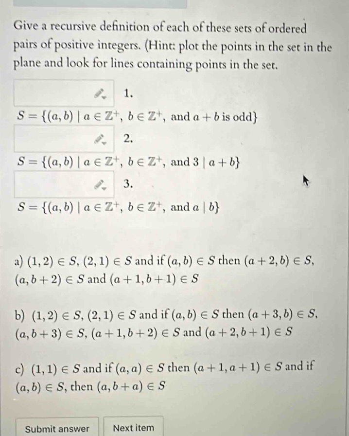 Give a recursive definition of each of these sets of ordered 
pairs of positive integers. (Hint: plot the points in the set in the 
plane and look for lines containing points in the set. 
1.
S= (a,b)|a∈ Z^+,b∈ Z^+ , and a+b is odd
2.
S= (a,b)|a∈ Z^+,b∈ Z^+ , and 3|a+b
3.
S= (a,b)|a∈ Z^+,b∈ Z^+ , and a|b
a) (1,2)∈ S,(2,1)∈ S and if (a,b)∈ S then (a+2,b)∈ S,
(a,b+2)∈ S and (a+1,b+1)∈ S
b) (1,2)∈ S,(2,1)∈ S and if (a,b)∈ S then (a+3,b)∈ S,
(a,b+3)∈ S,(a+1,b+2)∈ S and (a+2,b+1)∈ S
c) (1,1)∈ S and if (a,a)∈ S then (a+1,a+1)∈ S and if
(a,b)∈ S , then (a,b+a)∈ S
Submit answer Next item