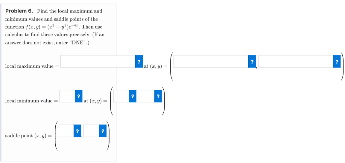 Problem 6. Find the local maximum and 
minimum values and saddle points of the 
function f(x,y)=(x^2+y^2)e^(-4x). Then use 
calculus to find these values precisely. (If an 
answer does not exist, enter “DNE”.) 
local maximum _avalue=□ _at(x,y)=(□ _□ □ )
local m toimumvalue=^□ _at(x,y)=(□ ,□ )
saddle point (x,y)=beginpmatrix □ &□  □ &□ endpmatrix