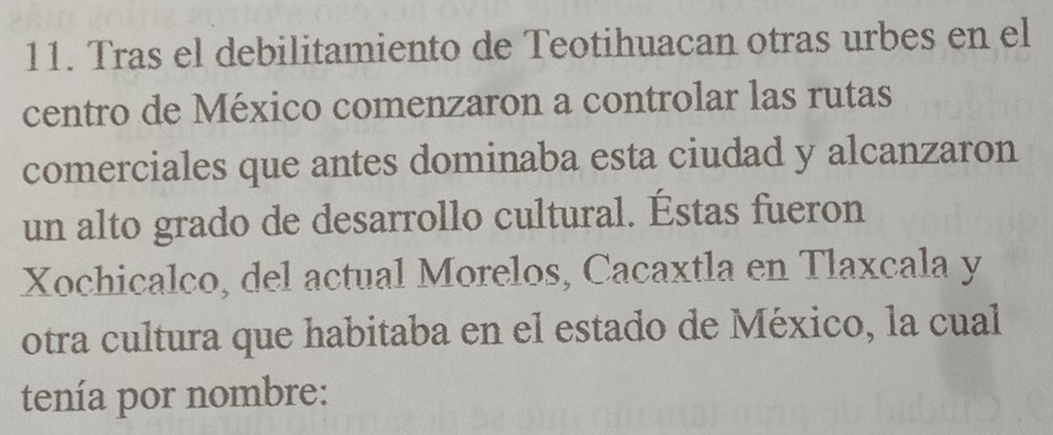 Tras el debilitamiento de Teotihuacan otras urbes en el 
centro de México comenzaron a controlar las rutas 
comerciales que antes dominaba esta ciudad y alcanzaron 
un alto grado de desarrollo cultural. Éstas fueron 
Xochicalco, del actual Morelos, Cacaxtla en Tlaxcala y 
otra cultura que habitaba en el estado de México, la cual 
tenía por nombre: