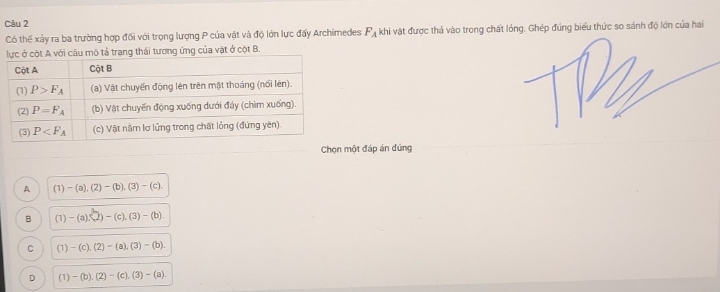 Có thế xảy ra ba trường hợp đối với trọng lượng P của vật và độ lớn lực đấy Archimedes F_A khi vật được thả vào trong chất lỏng. Ghép đúng biểu thức so sánh độ lớn của hai
ng ứng của vật ở cột B.
Chọn một đáp án đúng
A (1)-(a),(2)-(b),(3)-(c).
B (1)-(a),2)-(c),(3)-(b).
C (1)-(c),(2)-(a),(3)-(b).
D (1)-(b),(2)-(c),(3)-(a).