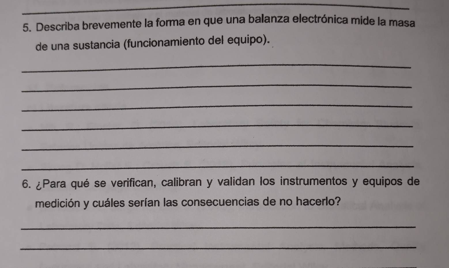 Describa brevemente la forma en que una balanza electrónica mide la masa 
de una sustancia (funcionamiento del equipo). 
_ 
_ 
_ 
_ 
_ 
_ 
6. ¿Para qué se verifican, calibran y validan los instrumentos y equipos de 
medición y cuáles serían las consecuencias de no hacerlo? 
_ 
_