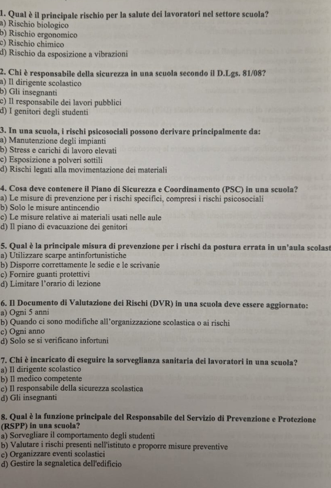 Qual è il principale rischio per la salute dei lavoratori nel settore scuola?
a) Rischio biologico
b) Rischio ergonomico
c) Rischio chimico
d) Rischio da esposizione a vibrazioni
2. Chi è responsabile della sicurezza in una scuola secondo il D.Lgs. 81/08?
a) Il dirigente scolastico
b) Gli insegnanti
c) Il responsabile dei lavori pubblici
d) I genitori degli studenti
3. In una scuola, i rischi psicosociali possono derivare principalmente da:
a) Manutenzione degli impianti
b) Stress e carichi di lavoro elevati
c) Esposizione a polveri sottili
d) Rischi legati alla movimentazione dei materiali
4. Cosa deve contenere il Piano di Sicurezza e Coordinamento (PSC) in una scuola?
a) Le misure di prevenzione per i rischi specifici, compresi i rischi psicosociali
b) Solo le misure antincendio
c) Le misure relative ai materiali usati nelle aule
d) Il piano di evacuazione dei genitori
5. Qual è la principale misura di prevenzione per i rischi da postura errata in un'aula scolast
a) Utilizzare scarpe antinfortunistiche
b) Disporre correttamente le sedie e le scrivanie
c) Fornire guanti protettivi
d) Limitare l’orario di lezione
6. Il Documento di Valutazione dei Rischi (DVR) in una scuola deve essere aggiornato:
a) Ogni 5 anni
b) Quando ci sono modifiche all’organizzazione scolastica o ai rischi
c) Ogni anno
d) Solo se si verificano infortuni
7. Chi è incaricato di eseguire la sorveglianza sanitaria dei lavoratori in una scuola?
a) Il dirigente scolastico
b) Il medico competente
c) Il responsabile della sicurezza scolastica
d) Gli insegnanti
8. Qual è la funzione principale del Responsabile del Servizio di Prevenzione e Protezione
(RSPP) in una scuola?
a) Sorvegliare il comportamento degli studenti
b) Valutare i rischi presenti nell'istituto e proporre misure preventive
c) Organizzare eventi scolastici
d) Gestire la segnaletica dell'edificio