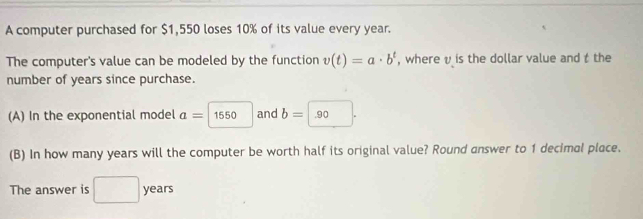 A computer purchased for $1,550 loses 10% of its value every year. 
The computer's value can be modeled by the function v(t)=a· b^t , where v is the dollar value and t the 
number of years since purchase. 
(A) In the exponential model a= 1550 and b= .90
(B) In how many years will the computer be worth half its original value? Round answer to 1 decimal place. 
The answer is □  years