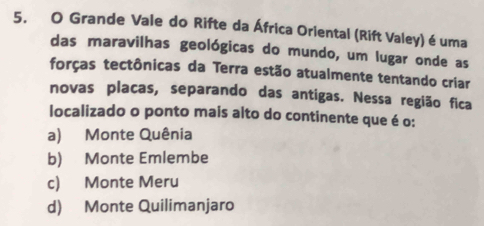 Grande Vale do Rifte da África Oriental (Rift Valey) é uma
das maravilhas geológicas do mundo, um lugar onde as
forças tectônicas da Terra estão atualmente tentando criar
novas placas, separando das antigas. Nessa região fica
localizado o ponto mais alto do continente que é o:
a) Monte Quênia
b) Monte Emlembe
c) Monte Meru
d) Monte Quilimanjaro