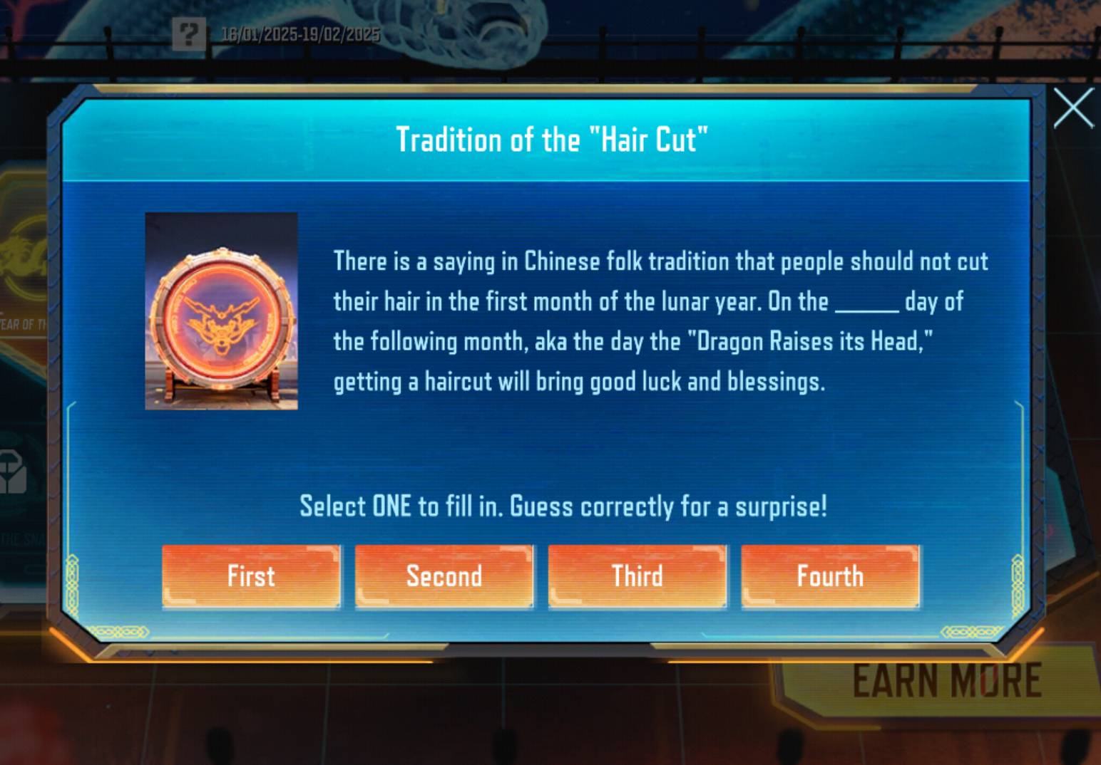 ? 16/01/2025-19/02/2025
X
Tradition of the "Hair Cut"
There is a saying in Chinese folk tradition that people should not cut
their hair in the first month of the lunar year. On the_ day of
EAR OF TI
the following month, aka the day the "Dragon Raises its Head,"
getting a haircut will bring good luck and blessings.
Select ONE to fill in. Guess correctly for a surprise!
First Second Third Fourth
EARN MORE