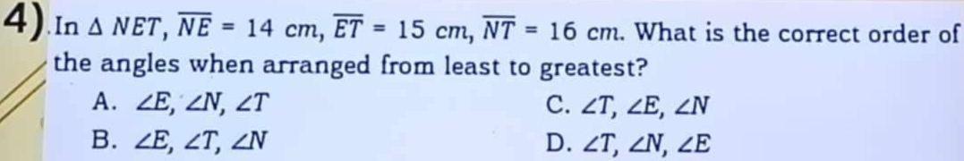 4).In △ NET, overline NE=14cm, overline ET=15cm, overline NT=16cm. What is the correct order of
the angles when arranged from least to greatest?
A. ∠ E, ∠ N, ∠ T C. ∠ T, ∠ E, ∠ N
B. ∠ E, ∠ T, ∠ N D. ∠ T, ∠ N, ∠ E