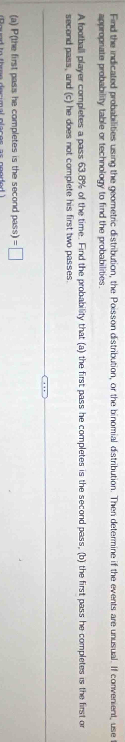 Find the indicated probabilities using the geometric distribution, the Poisson distribution, or the binomial distribution. Then determine if the events are unusual. If convenient, use 
appropriate probability table or technology to find the probabilities. 
A football player completes a pass 63.8% of the time. Find the probability that (a) the first pass he completes is the second pass, (b) the first pass he completes is the first or 
second pass, and (c) he does not complete his first two passes. 
(a) P(the first pass he completes is the second pass) =□