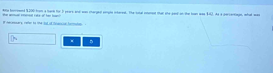 Rita borrowed $200 from a bank for 3 years and was charged simple interest. The total interest that she paid on the loan was $42. As a percentage, what was 
the annual interest rate of her loan? 
If necessary, refer to the list of financial formulas. a 
×