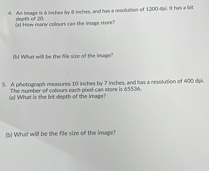 An image is 6 inches by 8 inches, and has a resolution of 1200 dpi. It has a bit 
depth of 20. 
(a) How many colours can the image store? 
(b) What will be the file size of the image? 
5. A photograph measures 10 inches by 7 inches, and has a resolution of 400 dpi. 
The number of colours each pixel can store is 65536. 
(a) What is the bit depth of the image? 
(b) What will be the file size of the image?