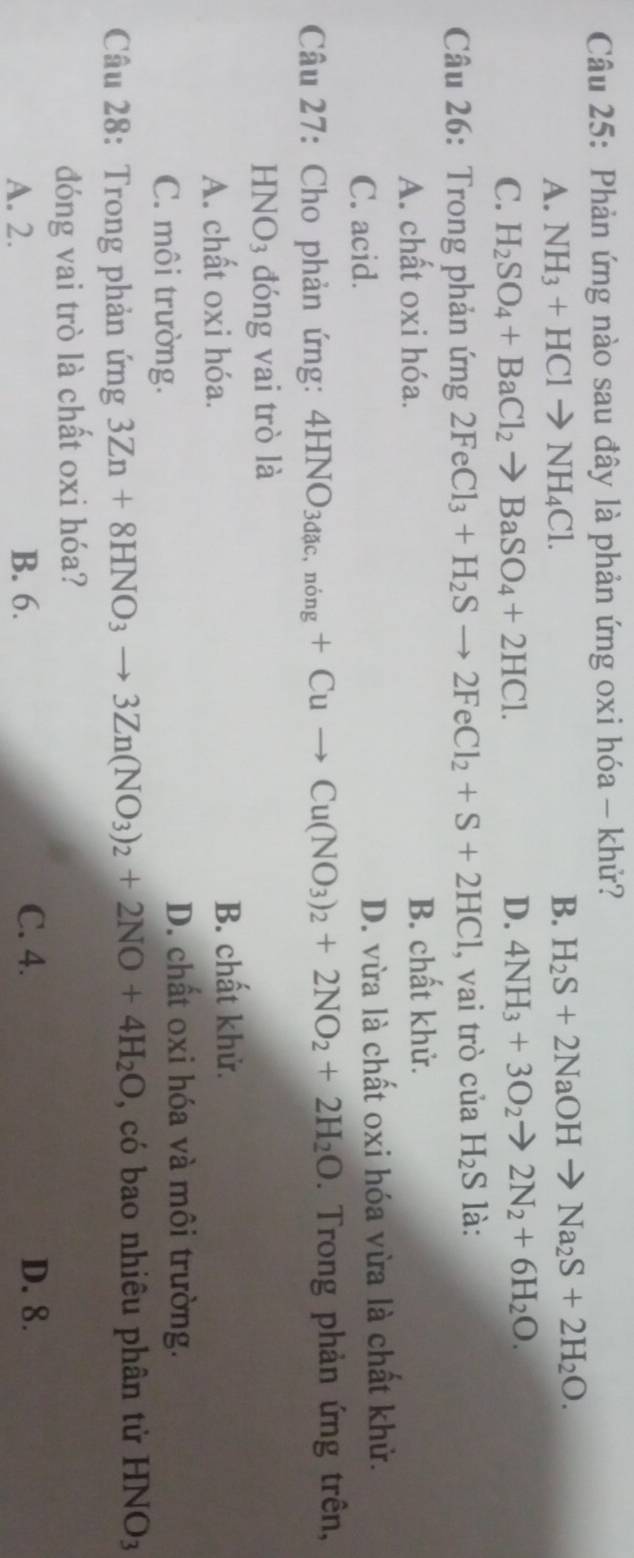 Phản ứng nào sau đây là phản ứng oxi hóa - khử?
A. NH_3+HClto NH_4Cl. B. H_2S+2NaOHto Na_2S+2H_2O.
C. H_2SO_4+BaCl_2to BaSO_4+2HCl. D. 4NH_3+3O_2to 2N_2+6H_2O. 
Câu 26: Trong phản ứng 2FeCl_3+H_2Sto 2FeCl_2+S+2HCl , vai trò của H_2S là:
A. chất oxi hóa. B. chất khử.
C. acid. D. vừa là chất oxi hóa vừa là chất khử.
Câu 27: Cho phản ứng: 4HNO_3dac,ning+Cuto Cu(NO_3)_2+2NO_2+2H_2O. Trong phản ứng trên,
HNO_3 đóng vai trò là
A. chất oxi hóa. B. chất khử.
C. môi trường.
D. chất oxi hóa và môi trường.
Câu 28: Trong phản ứng 3Zn+8HNO_3to 3Zn(NO_3)_2+2NO+4H_2O có bao nhiêu phân tử HNO3
đóng vai trò là chất oxi hóa?
A. 2. B. 6. C. 4. D. 8.