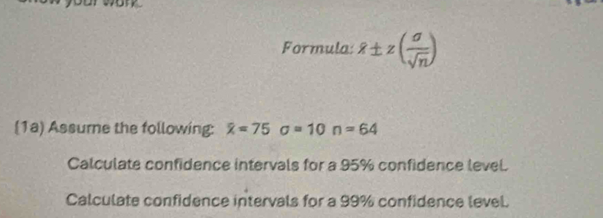 Formula: 8± z( sigma /sqrt(n) )
(1a) Assure the following: x=75sigma =10n=64
Calculate confidence intervals for a 95% confidence level. 
Calculate confidence intervals for a 99% confidence level.