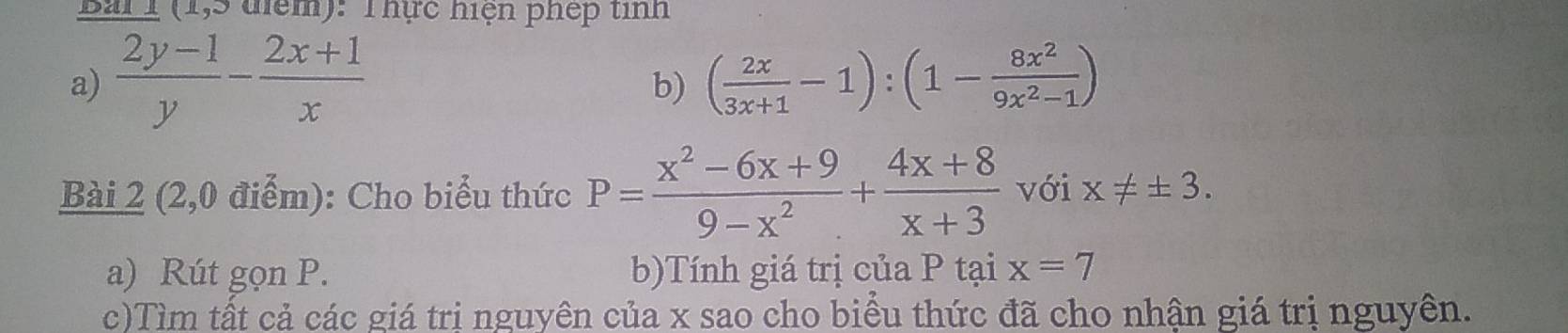 Bải I (1,5 điểm): Thực hiện phép tinh 
a)  (2y-1)/y - (2x+1)/x  ( 2x/3x+1 -1):(1- 8x^2/9x^2-1 )
b) 
Bài 2 (2,0 điểm): Cho biểu thức P= (x^2-6x+9)/9-x^2 + (4x+8)/x+3  với x!= ± 3. 
a) Rút gọn P. b)Tính giá trị của P tại x=7
c)Tìm tất cả các giá trị nguyên của x sao cho biểu thức đã cho nhận giá trị nguyên.