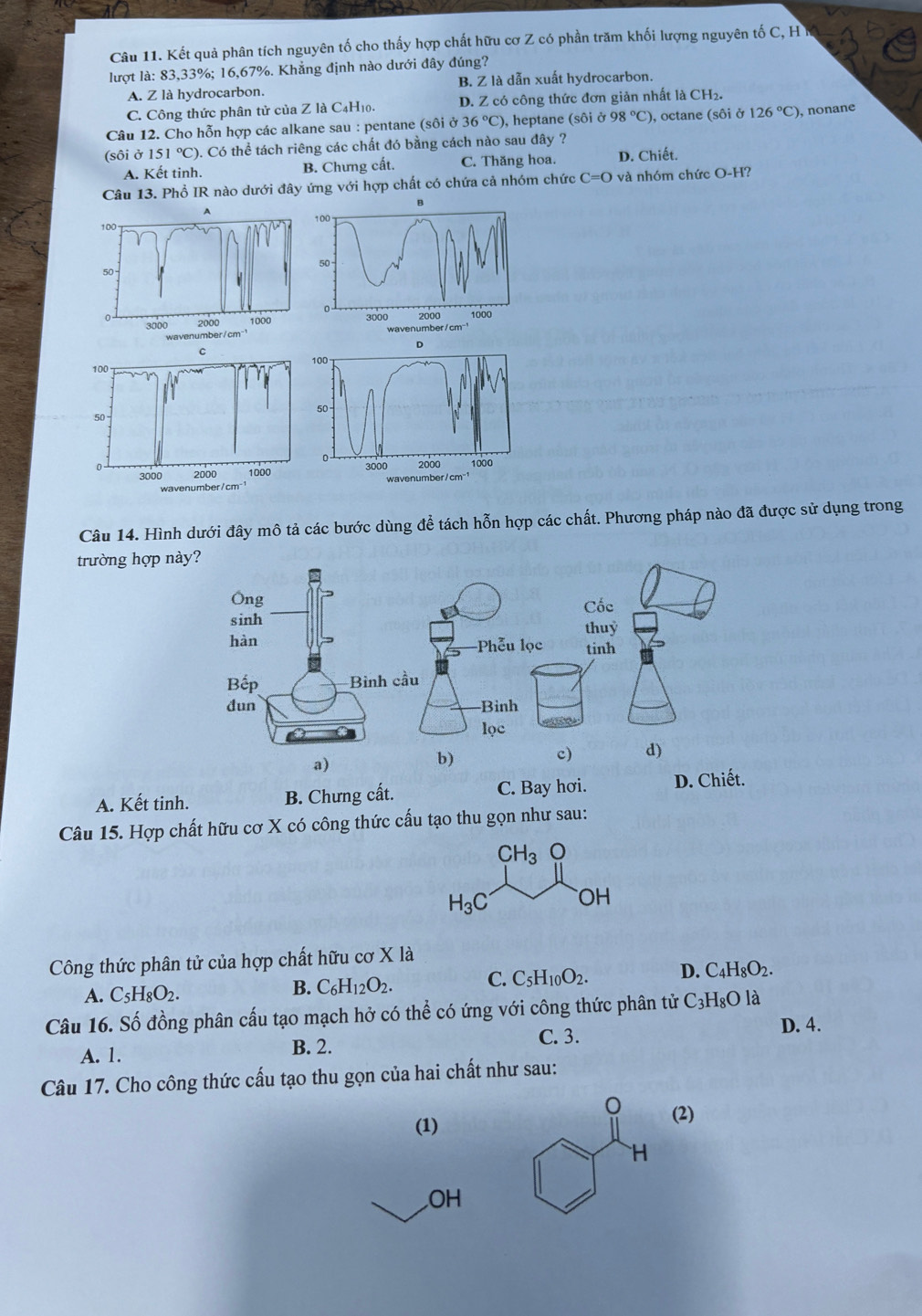 Kết quả phân tích nguyên tố cho thấy hợp chất hữu cơ Z có phần trăm khối lượng nguyên tố C, H
lượt là: 83,33%; 16,67%. Khẳng định nào dưới đây đúng?
A. Z là hydrocarbon. B. Z là dẫn xuất hydrocarbon.
C. Công thức phân tử của Z là C₄H₁0. D. Z có công thức đơn giản nhất là CH_2.
Câu 12. Cho hỗn hợp các alkane sau : pentane (sôi Ở 36°C) , heptane (sôi ở 98°C) ), octane (sôi ở 126°C) , nonane
(sôi ở 151°C) ). Có thể tách riêng các chất đó bằng cách nào sau đây ?
A. Kết tinh. B. Chưng cất. C. Thăng hoa. D. Chiết.
Câu 13. Phổ IR nào dưới đây ứng với hợp chất có chứa cả nhóm chức C=O và nhóm chức O-H?
D
C
100 100
50
50
。
n 2000 1000 3000 2000 1000
3000 wavenumber/cm"¹
wavenumber/cm
Câu 14. Hình dưới đây mô tả các bước dùng để tách hỗn hợp các chất. Phương pháp nào đã được sử dụng trong
trường hợp
A. Kết tinh. B. Chưng cất. C. Bay hơi. D. Chiết.
Câu 15. Hợp chất hữu cơ X có công thức cấu tạo thu gọn như sau:
CH_3
H_3C OH
Công thức phân tử của hợp chất hữu cơ X là
A. C_5H_8O_2.
B. C_6H_12O_2. C. C_5H_10O_2. D. C_4H_8O_2.
Câu 16. Số đồng phân cấu tạo mạch hở có thể có ứng với công thức phân tử ở C_3H_8O là
A. 1. B. 2. C. 3.
D. 4.
Câu 17. Cho công thức cấu tạo thu gọn của hai chất như sau:
0
(1) (2)
H
OH