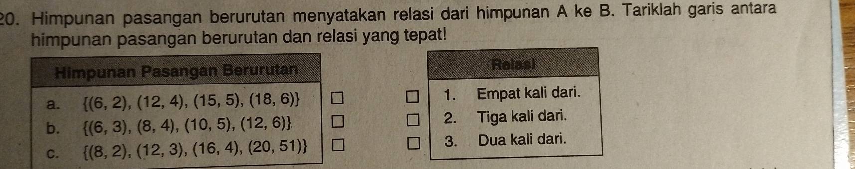 Himpunan pasangan berurutan menyatakan relasi dari himpunan A ke B. Tariklah garis antara
himpunan pasangan berurutan dan relasi yang tepat!
Relasi
1. Empat kali dari.
2. Tiga kali dari.
3. Dua kali dari.