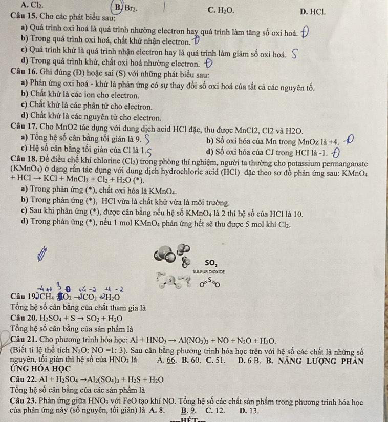 A. Cl_2. B, Br₂. C. H_2O. D. HCl.
Câu 15. Cho các phát biểu sau:
a) Quá trình oxi hoá là quá trình nhường electron hay quá trình làm tăng số oxi hoá.
b) Trong quá trình oxi hoá, chất khử nhận electron.
c) Quá trình khử là quá trình nhận electron hay là quá trình làm giảm số oxi hoá.
d) Trong quá trình khử, chất oxi hoá nhường electron.
Câu 16. Ghi đúng (Đ) hoặc sai (S) với những phát biểu sau:
a) Phản ứng oxi hoá - khử là phản ứng có sự thay đổi số oxi hoá của tất cả các nguyên tố.
b) Chất khử là các ion cho electron.
c) Chất khử là các phân tử cho electron.
d) Chất khử là các nguyên tử cho electron.
Câu 17. Cho MnO2 tác dụng với dung dịch acid HCl đặc, thu được MnCl2, Cl2 và H2O.
a) Tổng hệ số cân bằng tối giản là 9. b) Số oxi hóa của Mn trong MnOz là +4.
c) Hệ số cân bằng tối giản của Cl là d) Số oxi hóa của CJ trong HCI là -1.
Câu 18. Để điều chế khí chlorine (Cl_2) trong phòng thí nghiệm, người ta thường cho potassium permanganate
(KMnO₄) ở dạng rắn tác dụng với dung dịch hydrochloric acid (HCl) đặc theo sơ đồ phản ứng sau: KMnO4
+HClto KCl+MnCl_2+Cl_2+H_2O(*).
a) Trong phản ứng (*), chất oxi hóa là KMnO4.
b) Trong phản ứng (*), HCl vừa là chất khử vừa là môi trường.
c) Sau khi phản ứng (*), được cân bằng nếu hệ số K MnO_4 là 2 thì hệ số của HCl là 10.
d) Trong phản ứng (*), nếu 1 mol KMnO4 phản ứng hết sẽ thu được 5 mol khí Cl_2.
SO_2
SULFUR DIOXIDE
sigma =^50
Câu 19JCH4 O_2to 2CO_2+2H_2O
Tổng hệ số cân bằng của chất tham gia là
Câu 20. H_2SO_4+Sto SO_2+H_2O
Tổng hệ số cân bằng của sản phẩm là
Câu 21. Cho phương trình hóa học: Al+HNO_3to Al(NO_3)_3+NO+N_2O+H_2O.
(Biết tỉ lệ thể tích N_2O:NO=1:3) D. Sau cân bằng phương trình hóa học trên với hệ số các chất là những số
nguyên, tối giản thì hệ số của HNO_3la A. 66. B. 60. C. 51. D. 6 B. B. năNG Lượng phản
Ứng hóa học
Câu 22. Al+H_2SO_4to Al_2(SO_4)_3+H_2S+H_2O
Tổng hệ số cân bằng của các sản phẩm là
Câu 23. Phản ứng giữa HNO_3 với FeO tạo khí NO. Tổng hệ số các chất sản phẩm trong phương trình hóa học
của phản ứng này (số nguyên, tối giản) là A. 8. B. 9. C. 12. D. 13.
Hể