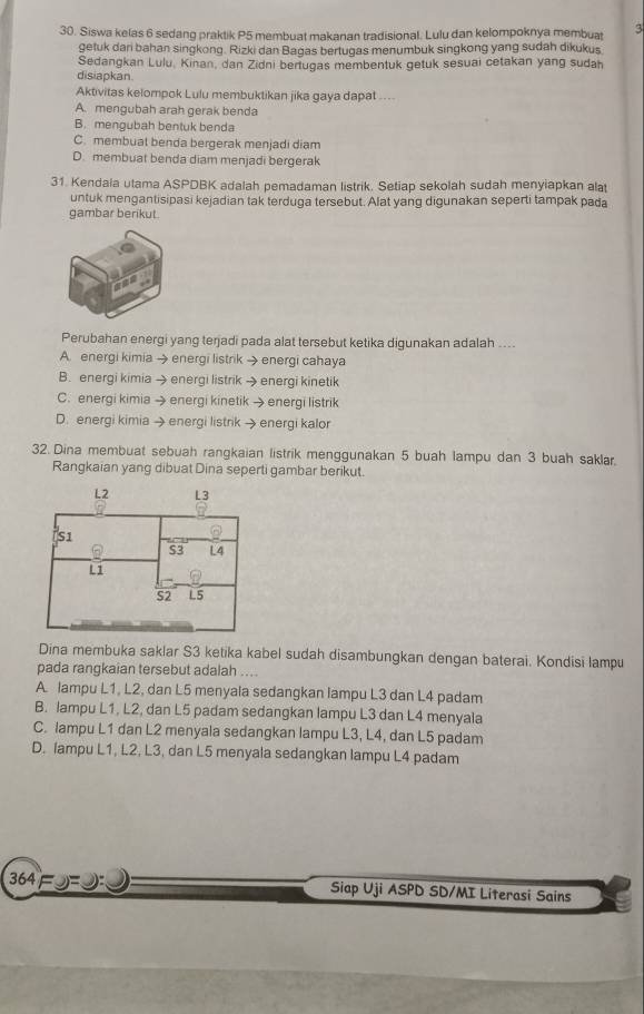 Siswa kelas 6 sedang praktik P5 membuat makanan tradisional. Lulu dan kelompoknya membuat 3
getuk dari bahan singkong. Rizki dan Bagas bertugas menumbuk singkong yang sudah dikukus
Sedangkan Lulu, Kinan, dan Zidni bertugas membentuk getuk sesuai cetakan yang sudan
disiapkan
Aktivitas kelompok Lulu membuktikan jika gaya dapat ....
A. mengubah arah gerak benda
B. mengubah bentuk benda
C. membuat benda bergerak menjadi diam
D. membuat benda diam menjadi bergerak
31. Kendala utama ASPDBK adalah pemadaman listrik. Setiap sekolah sudah menyiapkan alat
untuk mengantisipasi kejadian tak terduga tersebut. Alat yang digunakan seperti tampak pada
gambar berikut.
Perubahan energi yang terjadi pada alat tersebut ketika digunakan adalah ....
A. energi kimia → energi listrik → energi cahaya
B. energi kimia → energi listrik → energi kinetik
C. energi kimia → energi kinetik → energi listrik
D. energi kimia → energi listrik → energi kalor
32. Dina membuat sebuah rangkaian listrik menggunakan 5 buah lampu dan 3 buah saklar.
Rangkaian yang dibuat Dina seperti gambar berikut.
Dina membuka saklar S3 ketika kabel sudah disambungkan dengan baterai. Kondisi lampu
pada rangkaian tersebut adalah ....
A. lampu L1, L2, dan L5 menyala sedangkan lampu L3 dan L4 padam
B. lampu L1, L2, dan L5 padam sedangkan lampu L3 dan L4 menyala
C. lampu L1 dan L2 menyala sedangkan lampu L3, L4, dan L5 padam
D. lampu L1, L2, L3, dan L5 menyala sedangkan lampu L4 padam
364 Siap Uji ASPD SD/MI Literasi Sains