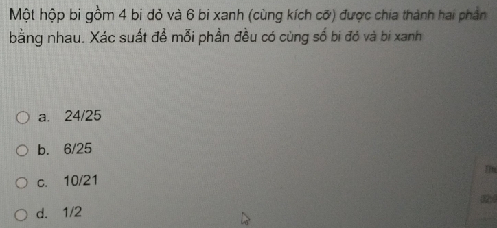 Một hộp bi gồm 4 bi đỏ và 6 bi xanh (cùng kích cỡ) được chia thành hai phần
bằng nhau. Xác suất để mỗi phần đều có cùng số bi đỏ và bi xanh
a. 24/25
b. 6/25
The
c. 10/21
02; 4
d. 1/2