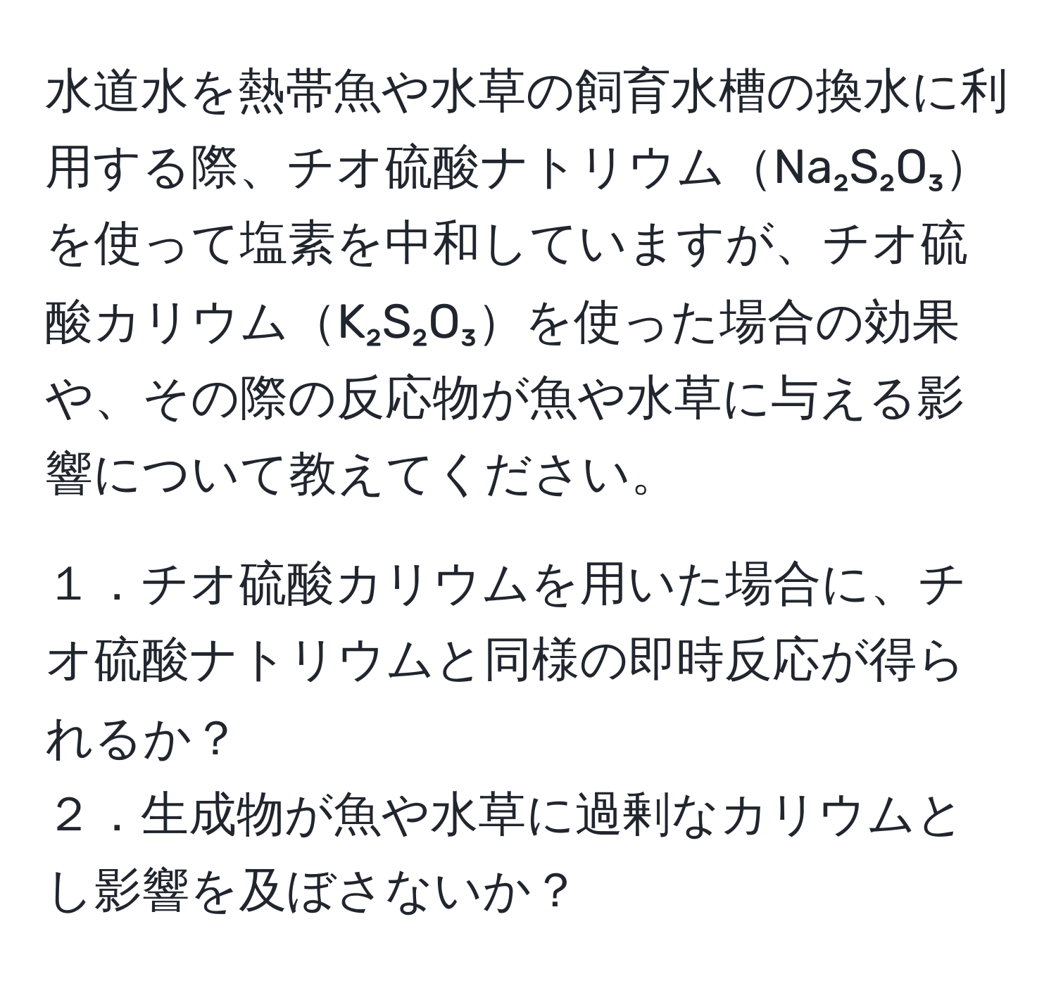 水道水を熱帯魚や水草の飼育水槽の換水に利用する際、チオ硫酸ナトリウムNa₂S₂O₃を使って塩素を中和していますが、チオ硫酸カリウムK₂S₂O₃を使った場合の効果や、その際の反応物が魚や水草に与える影響について教えてください。

１．チオ硫酸カリウムを用いた場合に、チオ硫酸ナトリウムと同様の即時反応が得られるか？  
２．生成物が魚や水草に過剰なカリウムとし影響を及ぼさないか？