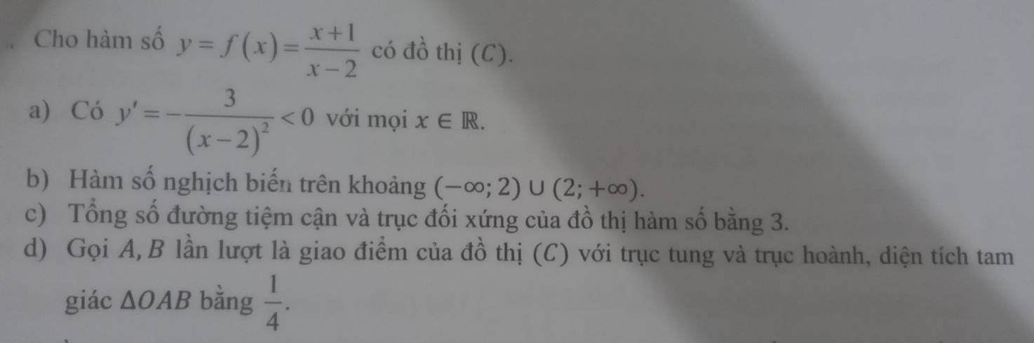 Cho hàm số y=f(x)= (x+1)/x-2  có đồ thị (C). 
a) C6y'=-frac 3(x-2)^2<0</tex> với mọi x∈ R. 
b) Hàm số nghịch biến trên khoảng (-∈fty ;2)∪ (2;+∈fty ). 
c) Tổng số đường tiệm cận và trục đối xứng của đồ thị hàm số bằng 3. 
d) Gọi A, B lần lượt là giao điểm của đồ thị (C) với trục tung và trục hoành, diện tích tam 
giác △ OAB bằng  1/4 .