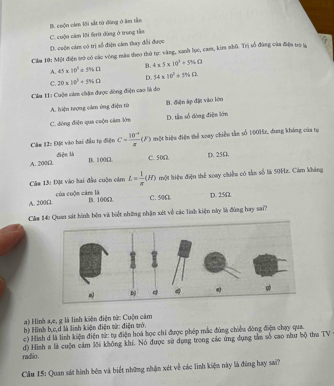 B. cuộn cảm lõi sắt từ dùng ở âm tần
C. cuộn cảm lõi ferit dùng ở trung tần
D. cuộn cảm có trị số điện cảm thay đổi được
Câu 10: Một điện trở có các vòng màu theo thứ tự: vàng, xanh lục, cam, kim nhũ. Trị số đúng của điện trở là
B.
A. 45* 10^3± 5% Omega 4* 5* 10^3+5% Omega
D. 54* 10^3± 5% Omega .
C. 20* 10^3+5% Omega
Câu 11: Cuộn cảm chặn được dòng điện cao là do
A. hiện tượng cảm ứng điện từ B. điện áp đặt vào lớn
C. dòng điện qua cuộn cảm lớn D. tần số dòng điện lớn
Câu 12: Đặt vào hai đầu tụ điện C= (10^(-4))/π  (F) một hiệu điện thế xoay chiều tần số 100Hz, dung kháng của tụ
điện là
A. 200Ω. B. 100Ω. C. 50Ω. D. 25Ω.
Câu 13: Đặt vào hai đầu cuộn cảm L= 1/π  (H) một hiệu điện thế xoay chiều có tần số là 50Hz. Cảm kháng
của cuộn cảm là
C. 50Ω.
A. 200Ω. B.100Ω. D. 25Ω.
Câu 14: Quan sát hình bên và biết những nhận xét về các linh kiện này là đúng hay sai?
a) Hình a,e, g là linh kiên điện tử: Cuộn cảm
b) Hình b,c,d là linh kiện điện tử: điện trở.
c) Hình d là linh kiện điện tử: tụ điện hoá học chỉ được phép mắc đúng chiều dòng điện chạy qua.
d) Hình a là cuộn cảm lõi không khí. Nó được sử dụng trong các ứng dụng tần số cao như bộ thu TV 
radio.
Câu 15: Quan sát hình bên và biết những nhận xét về các linh kiện này là đúng hay sai?