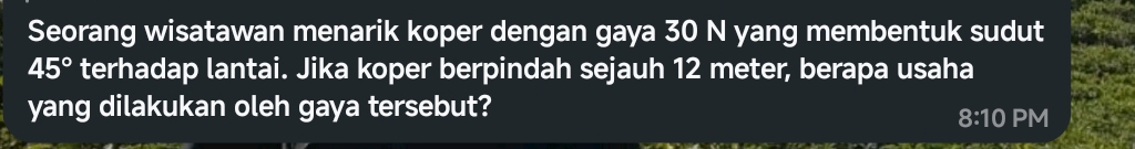 Seorang wisatawan menarik koper dengan gaya 30 N yang membentuk sudut
45° terhadap lantai. Jika koper berpindah sejauh 12 meter, berapa usaha 
yang dilakukan oleh gaya tersebut? 
8:10 PM