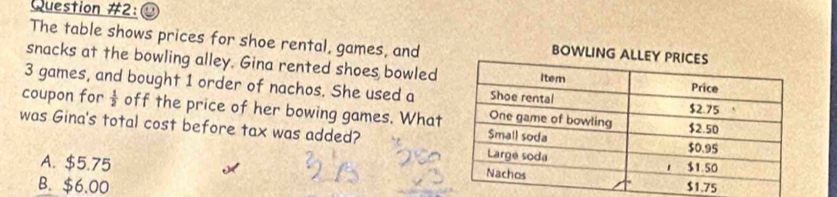 Question #2:
The table shows prices for shoe rental, games, and
BOWL
snacks at the bowling alley. Gina rented shoes bowled
3 games, and bought 1 order of nachos. She used a
coupon for  1/2  off the price of her bowing games. What
was Gina's total cost before tax was added?
A. $5.75
B. $6.00