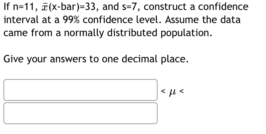 If n=11, overline x(x-bar)=33 , and s=7 , construct a confidence 
interval at a 99% confidence level. Assume the data 
came from a normally distributed population. 
Give your answers to one decimal place.
□
□