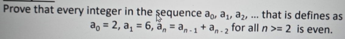 Prove that every integer in the sequence a_0, a_1, a_2 , ... that is defines as
a_0=2, a_1=6, a_n=a_n-1+a_n-2 for all n>=2 is even.