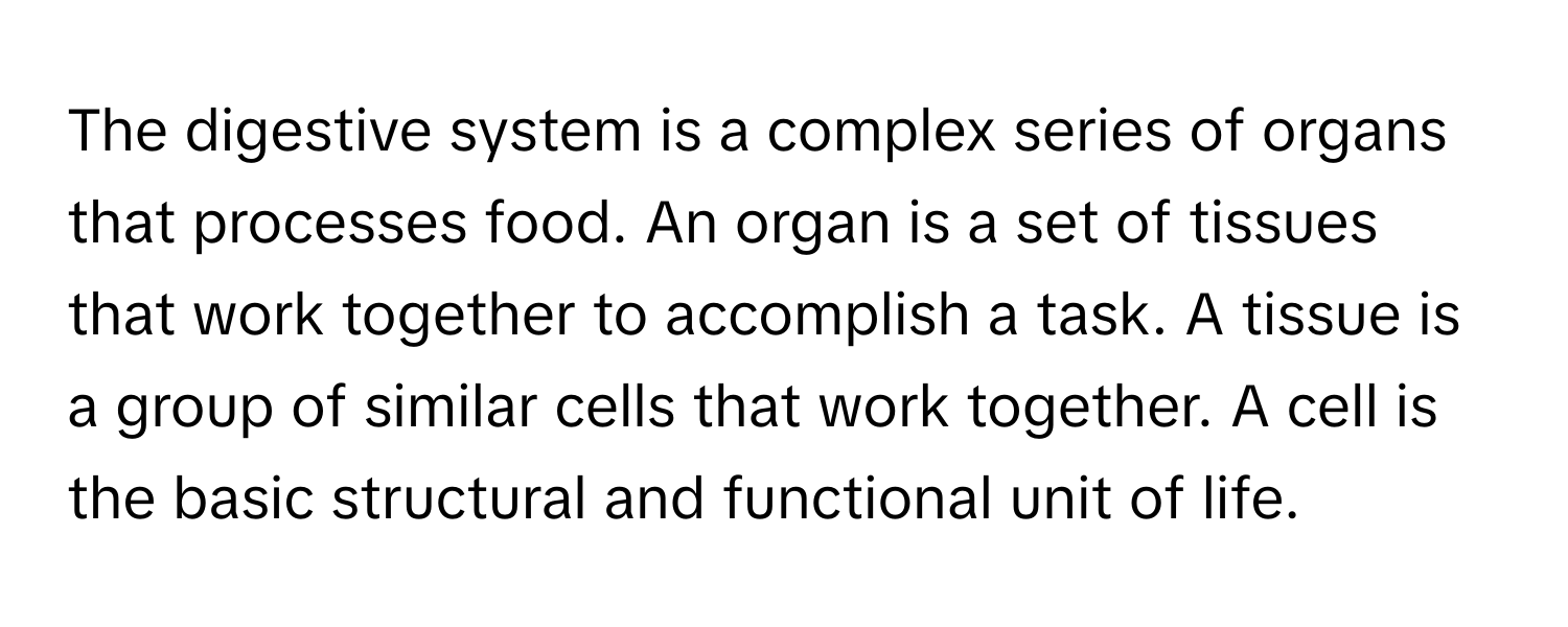 The digestive system is a complex series of organs that processes food. An organ is a set of tissues that work together to accomplish a task. A tissue is a group of similar cells that work together. A cell is the basic structural and functional unit of life.