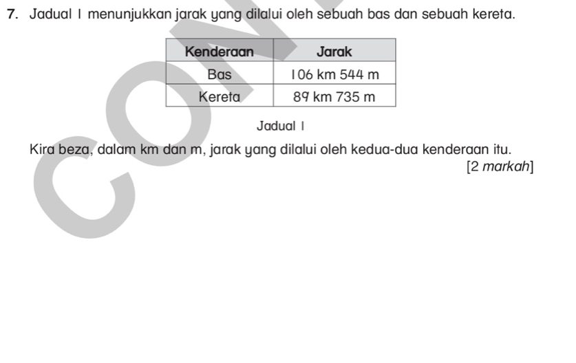 Jadual I menunjukkan jarak yang dilalui oleh sebuah bas dan sebuah kereta. 
Jadual I 
Kira beza, dalam km dan m, jarak yang dilalui oleh kedua-dua kenderaan itu. 
[2 markah]