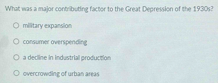 What was a major contributing factor to the Great Depression of the 1930s?
military expansion
consumer overspending
a decline in industrial production
overcrowding of urban areas