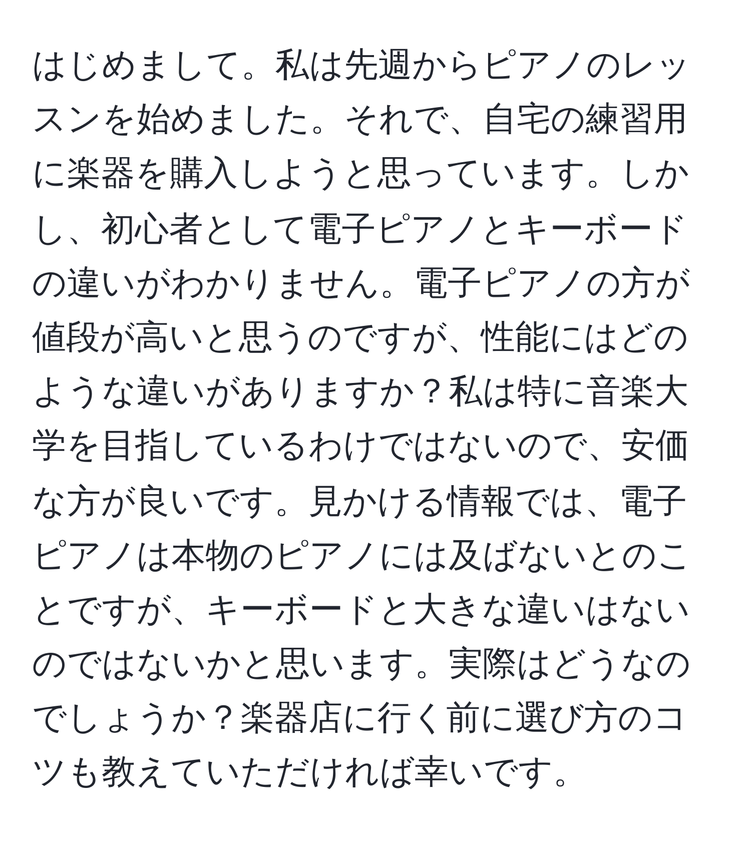 はじめまして。私は先週からピアノのレッスンを始めました。それで、自宅の練習用に楽器を購入しようと思っています。しかし、初心者として電子ピアノとキーボードの違いがわかりません。電子ピアノの方が値段が高いと思うのですが、性能にはどのような違いがありますか？私は特に音楽大学を目指しているわけではないので、安価な方が良いです。見かける情報では、電子ピアノは本物のピアノには及ばないとのことですが、キーボードと大きな違いはないのではないかと思います。実際はどうなのでしょうか？楽器店に行く前に選び方のコツも教えていただければ幸いです。