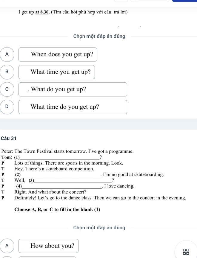 get up at 8.30. (Tìm câu hỏi phù hợp với câu trả lời)
Chọn một đáp án đúng
A When does you get up?
B What time you get up?
C What do you get up?
D What time do you get up?
Câu 31
Peter: The Town Festival starts tomorrow. I’ve got a programme.
Tom: (1)_ ?
P Lots of things. There are sports in the morning. Look.
T Hey. There’s a skateboard competition.
P (2)_ . I’m no good at skateboarding.
T Well, (3)_ ?
P (4)_ . I love dancing.
T Right. And what about the concert?
P Definitely! Let’s go to the dance class. Then we can go to the concert in the evening.
Choose A, B, or C to fill in the blank (1)
Chọn một đáp án đúng
A How about you?
□□