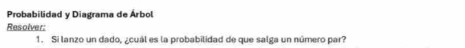 Probabilidad y Diagrama de Árbol 
Resolver: 
1. Si lanzo un dado, ¿cuál es la probabilidad de que salga un número par?