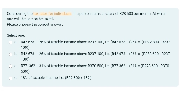 Considering the tax rates for individuals. If a person earns a salary of R28 500 per month. At which
rate will the person be taxed?
Please choose the correct answer:
Select one:
a. R42678+26% of taxable income above R237 100, i.e. (R42 78+(26% * (RR22800-R237
100))
b. R42678+26% of taxable income above R237 100, i.e. (R42 678+(26% * (R273600-R237
100))
c. R77 362+31% of taxable income above R370 500, i.e. (R77 362+(31% * (R273600-R370
500))
d. 18% of taxable income, i.e. (R22800* 18% )